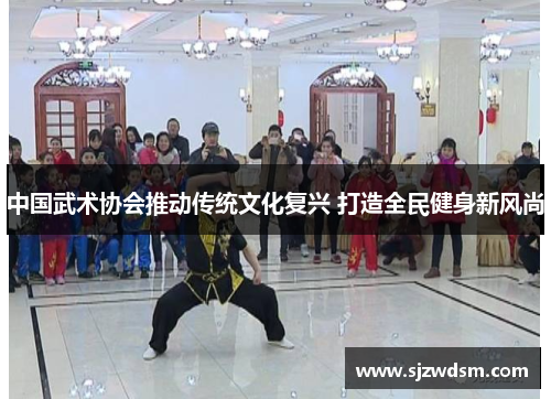 中国武术协会推动传统文化复兴 打造全民健身新风尚