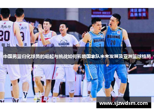 中国男篮归化球员的崛起与挑战如何影响国家队未来发展及亚洲篮球格局