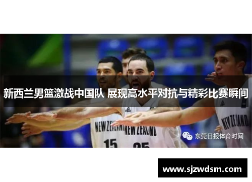新西兰男篮激战中国队 展现高水平对抗与精彩比赛瞬间